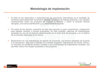 Metodología de implantación


El éxito en los desarrollos e implantaciones de soluciones informáticas es el resultado de
combinar adecuadamente numerosos factores: un equipo de trabajo dedicado y con amplios
conocimientos sobre los procesos de negocio a modelar y sobre la solución técnica
escogida, una buena planificación y un asesoramiento experto.


Por parte de los clientes, proyectos de este tipo suponen un gran compromiso y disposición
para adoptar cambios y nuevas propuestas. En este contexto, disponer de metodologías
probadas es uno de los factores determinantes en el éxito final del proyecto y en el retorno
de la inversión efectuada en el mismo.


Basándonos en una metodología de gestión de proyectos, que hemos adoptado de acuerdo
a la experiencia adquirida al trabajar con clientes exigentes, aplicaciones de misión crítica y
un mercado en constante cambio, sumado a una metodología de implantación probada, nos
permiten reducir los riesgos asociados a los proyectos.




                                                                                 Educación
 