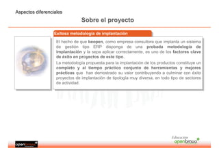 Aspectos diferenciales
                                Sobre el proyecto

                  Exitosa metodología de implantación
                   Exitosa metodología de implantación
                   El hecho de que beopen, como empresa consultora que implanta un sistema
                    El hecho de que beopen, como empresa consultora que implanta un sistema
                   de gestión tipo ERP disponga de una probada metodología de
                    de gestión tipo ERP disponga de una probada metodología de
                   implantación yyla sepa aplicar correctamente, es uno de los factores clave
                    implantación la sepa aplicar correctamente, es uno de los factores clave
                   de éxito en proyectos de este tipo.
                    de éxito en proyectos de este tipo.
                   La metodología propuesta para la implantación de los productos constituye un
                    La metodología propuesta para la implantación de los productos constituye un
                   completo yy al tiempo práctico conjunto de herramientas yy mejores
                    completo      al tiempo práctico conjunto de herramientas           mejores
                   prácticas que han demostrado su valor contribuyendo aaculminar con éxito
                    prácticas que han demostrado su valor contribuyendo culminar con éxito
                   proyectos de implantación de tipología muy diversa, en todo tipo de sectores
                    proyectos de implantación de tipología muy diversa, en todo tipo de sectores
                   de actividad.
                    de actividad.




                                                                               Educación
 