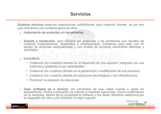 Servicios

Nuestros servicios aseguran experiencias satisfactorias para nuestros clientes, es por eso
que ofrecemos una completa gama de ellos:
    Implantació
    Implantación de productos y/o herramientas

    Soporte y mantención, para resolver las preguntas y los problemas que resulten de
              mantenció
    nuestras implantaciones, desarrollos o infraestructura. Contamos para esto con un
    equipo de personas especializadas y con niveles de servicios claramente definidos y
    acordados

    Consultorí
    Consultoría
     • Colaborar con nuestros clientes en el desarrollo de una solución, integrada con sus
       sistemas y adaptada a sus necesidades.
     • Colaborar con nuestros clientes en la generación o modificación de sus procesos
     • Colaborar con nuestros clientes en soluciones tecnológicas o de infraestructura
     • Promover la adopción de soluciones

    Saas (software as a service), sin necesidad de que usted cuente o gaste en
    equipamiento. Podrá conectarse vía internet a nuestras soluciones, previa implantación
    de su empresa, siendo de su propiedad el software y los datos. Nosotros velaremos por
    el resguardo de ellos y por brindarle el mejor soporte.
                                                                             Educación
 