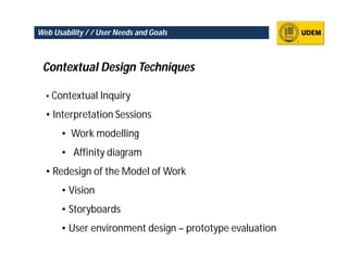 Web Usability / / User Needs and Goals



 Contextual Design Techniques

  • Contextual Inquiry

  • Interpretation Sessions
      • Work modelling
      • Affinity diagram
  • Redesign of the Model of Work
      • Vision
      • Storyboards
      • User environment design – prototype evaluation
 