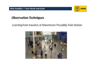 Web Usability / / User Needs and Goals



 Observation Techniques

  Learning from travelers at Manchester Piccadilly Train Station
 