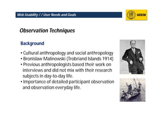 Web Usability / / User Needs and Goals



 Observation Techniques

  Background

  • Cultural anthropology and social anthropology
  • Bronislaw Malinowski (Trobriand Islands 1914)
  • Previous anthropologists based their work on
   interviews and did not mix with their research
   subjects in day-to-day life.
  • Importance of detailed participant observation
   and observation everyday life.
 