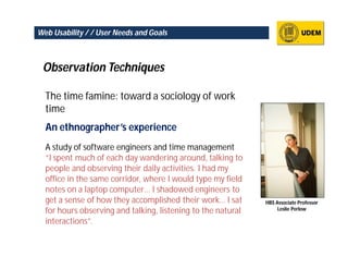 Web Usability / / User Needs and Goals



 Observation Techniques

  The time famine: toward a sociology of work
  time
  An ethnographer’s experience
  A study of software engineers and time management
  “I spent much of each day wandering around, talking to
  people and observing their daily activities. I had my
  office in the same corridor, where I would type my field
  notes on a laptop computer… I shadowed engineers to
  get a sense of how they accomplished their work… I sat      HBS Associate Professor
                                                                   Leslie Perlow
  for hours observing and talking, listening to the natural
  interactions”.
 