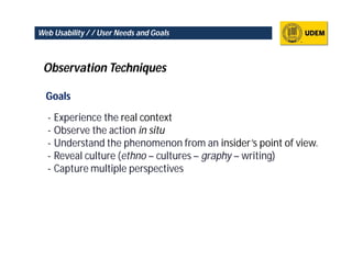 Web Usability / / User Needs and Goals



 Observation Techniques

  Goals

  - Experience the real context
  - Observe the action in situ
  - Understand the phenomenon from an insider’s point of view.
  - Reveal culture (ethno – cultures – graphy – writing)
  - Capture multiple perspectives
 