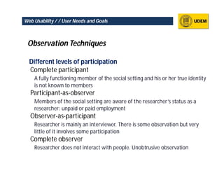 Web Usability / / User Needs and Goals



 Observation Techniques

  Different levels of participation
  Complete participant
    A fully functioning member of the social setting and his or her true identity
    is not known to members
  Participant-as-observer
    Members of the social setting are aware of the researcher’s status as a
    researcher: unpaid or paid employment
  Observer-as-participant
    Researcher is mainly an interviewer. There is some observation but very
    little of it involves some participation
  Complete observer
    Researcher does not interact with people. Unobtrusive observation
 