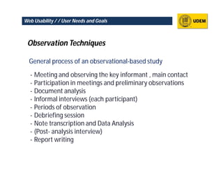 Web Usability / / User Needs and Goals



 Observation Techniques

  General process of an observational-based study

  - Meeting and observing the key informant , main contact
  - Participation in meetings and preliminary observations
  - Document analysis
  - Informal interviews (each participant)
  - Periods of observation
  - Debriefing session
  - Note transcription and Data Analysis
  - (Post- analysis interview)
  - Report writing
 