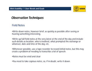 Web Usability / / User Needs and Goals



 Observation Techniques

  Field Notes

  •Write down notes, however brief, as quickly as possible after seeing or
  hearing something interesting.

  •Write up full field notes at the very latest at the end of the day and include
  such details as location, who is involved, what prompted the exchange or
  whatever, date and time of the day, etc.

  •Whenever possible, use a tape recorder to record initial notes, but this may
  create a problem of needing to transcribe a lot of speech.

  •Notes must be vivid and clear

  •You need to take copious notes, so, if in doubt, write it down.
 