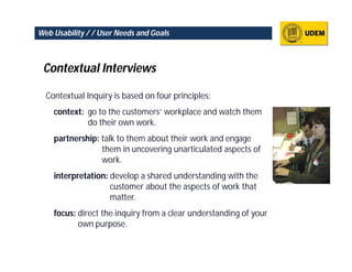 Web Usability / / User Needs and Goals



 Contextual Interviews

  Contextual Inquiry is based on four principles:
    context: go to the customers’ workplace and watch them
             do their own work.
    partnership: talk to them about their work and engage
                 them in uncovering unarticulated aspects of
                 work.
    interpretation: develop a shared understanding with the
                    customer about the aspects of work that
                    matter.
    focus: direct the inquiry from a clear understanding of your
           own purpose.
 