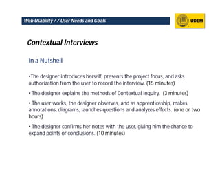 Web Usability / / User Needs and Goals



 Contextual Interviews

  In a Nutshell

  •The designer introduces herself, presents the project focus, and asks
  authorization from the user to record the interview. (15 minutes)
  • The designer explains the methods of Contextual Inquiry. (3 minutes)
  • The user works, the designer observes, and as apprenticeship, makes
  annotations, diagrams, launches questions and analyzes effects. (one or two
  hours)
  • The designer confirms her notes with the user, giving him the chance to
  expand points or conclusions. (10 minutes)
 