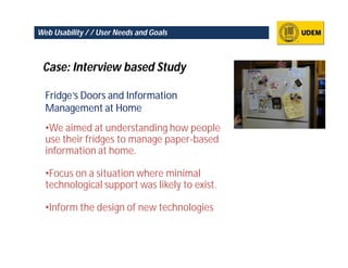 Web Usability / / User Needs and Goals



 Case: Interview based Study

  Fridge’s Doors and Information
  Management at Home
  •We aimed at understanding how people
  use their fridges to manage paper-based
  information at home.

  •Focus on a situation where minimal
  technological support was likely to exist.

  •Inform the design of new technologies
 