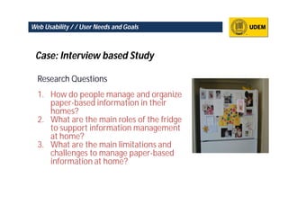 Web Usability / / User Needs and Goals



 Case: Interview based Study

  Research Questions
  1. How do people manage and organize
     paper-based information in their
     homes?
  2. What are the main roles of the fridge
     to support information management
     at home?
  3. What are the main limitations and
     challenges to manage paper-based
     information at home?
 