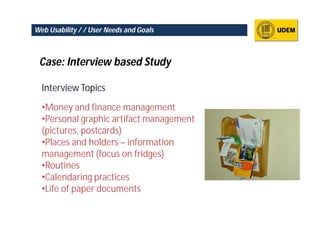 Web Usability / / User Needs and Goals



 Case: Interview based Study

  Interview Topics

  •Money and finance management
  •Personal graphic artifact management
  (pictures, postcards)
  •Places and holders – information
  management (focus on fridges)
  •Routines
  •Calendaring practices
  •Life of paper documents
 