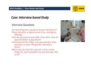 Web Usability / / User Needs and Goals



 Case: Interview based Study

  Interview Questions
  For how long have you been living in this house?
  Please describe a typical week to us, starting on
     Monday…
  How do you process your bills, how often, how do
     you remember to pay them?
  Grand tour of the fridge: Can you describe what
     you have on your refrigerator and why is
     there?
  When was the last time you left a note on the
     fridge for your husband? Can you describe that
     to us?
 