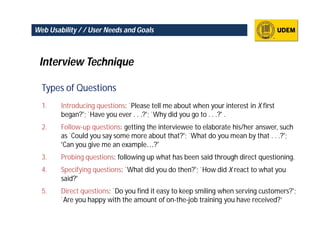 Web Usability / / User Needs and Goals



 Interview Technique

  Types of Questions
  1.    Introducing questions: `Please tell me about when your interest in X first
        began?'; `Have you ever . . .?'; `Why did you go to . . .?' .
  2.    Follow-up questions: getting the interviewee to elaborate his/her answer, such
        as `Could you say some more about that?'; `What do you mean by that . . .?';
        ‘Can you give me an example…?’
  3.    Probing questions: following up what has been said through direct questioning.
  4.    Specifying questions: `What did you do then?'; `How did X react to what you
        said?‘
  5.    Direct questions: `Do you find it easy to keep smiling when serving customers?';
        `Are you happy with the amount of on-the-job training you have received?’
 