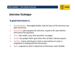 Web Usability / / User Needs and Goals



 Interview Technique

  A good interviewer is

  1.   Knowledgeable: thoroughly familiar with the focus of the interview (use
       pilot interviews)
  2.   Structuring: gives purpose for interview; rounds it off; asks whether
       interviewee has questions.
  3.   Clear: asks simple, easy, short questions; no jargon.
  4.   Gentle: lets people finish; gives them time to think; tolerates pauses.
  5.   Sensitive: listens attentively to what is said and how it is said; is
       empathetic in dealing with the interviewee.
  6.   Open: responds to what is important to interviewee and is flexible.
 