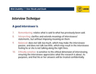 Web Usability / / User Needs and Goals



 Interview Technique

  A good interviewer is

  7.    Remembering: relates what is said to what has previously been said.
  8.    Interpreting: clarifies and extends meanings of interviewees'
        statements, but without imposing meaning on them.
  9.    Balanced: does not talk too much, which may make the interviewee
        passive, and does not talk too little, which may result in the interviewee
        feeling he or she is not talking along the right lines.
  10.   Ethically sensitive: is sensitive to the ethical dimension of interviewing,
        ensuring the interviewee appreciates what the research is about, its
        purposes, and that his or her answers will be treated confidentially.
 