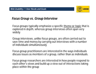 Web Usability / / User Needs and Goals



 Focus Group vs. Group Interview

  Focus groups typically emphasize a specific theme or topic that is
  explored in depth, whereas group interviews often span very
  widely

  Group interviews, unlike focus groups, are often carried out to
  save time and money by carrying out interviews with a number
  of individuals simultaneously

  Focus group practitioners are interested in the ways individuals
  discuss issues as members of a group, rather than as individuals.

  Focus group researchers are interested in how people respond to
  each other's views and build up a view out of interactions taking
  place within the group
 