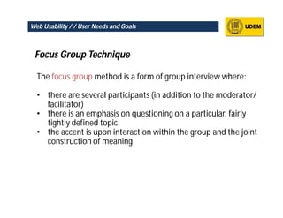 Web Usability / / User Needs and Goals



 Focus Group Technique

  The focus group method is a form of group interview where:

  • there are several participants (in addition to the moderator/
    facilitator)
  • there is an emphasis on questioning on a particular, fairly
    tightly defined topic
  • the accent is upon interaction within the group and the joint
    construction of meaning
 