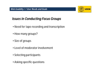 Web Usability / / User Needs and Goals



 Issues in Conducting Focus Groups

  • Need for tape recording and transcription

  • How many groups?

  • Size of groups

  • Level of moderator involvement

  • Selecting participants

  • Asking specific questions
 