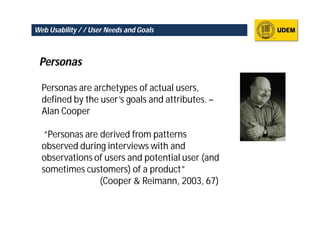 Web Usability / / User Needs and Goals



 Personas

  Personas are archetypes of actual users,
  defined by the user’s goals and attributes. –
  Alan Cooper

   “Personas are derived from patterns
  observed during interviews with and
  observations of users and potential user (and
  sometimes customers) of a product”
                 (Cooper & Reimann, 2003, 67)
 