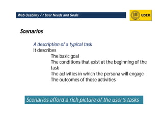 Web Usability / / User Needs and Goals



 Scenarios

         A description of a typical task
         It describes
                   The basic goal
                   The conditions that exist at the beginning of the
                   task
                   The activities in which the persona will engage
                   The outcomes of those activities



     Scenarios afford a rich picture of the user’s tasks
 