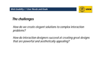 Web Usability / / User Needs and Goals



 The challenges

  How do we create elegant solutions to complex interaction
  problems?

  How do interaction designers succeed at creating great designs
  that are powerful and aesthetically appealing?
 