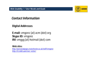 Web Usability / / User Needs and Goals



 Contact Information

  Digital Addresses

  E-mail: vmgonz (at) acm (dot) org
  Skype ID: vmgonz
  IM: vmgyg (at) hotmail (dot) com

  Web sites:
  http://personalpages.manchester.ac.uk/staff/vmgonz
  http://it.ciidit.uanl.mx/~victor/
 