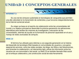 UNIDAD 1 CONCEPTOS GENERALES INTERNET 2: Es una red de cómputo sustentada en tecnologías de vanguardia que permiten una alta velocidad en la transmisión de contenidos y que funciona independientemente de la Internet comercial actual. Su origen se basa en el espíritu de colaboración entre las universidades del mundo y su objetivo principal es desarrollar la próxima generación de aplicaciones telemáticas para facilitar las misiones de investigación y educación de las universidades, además de ayudar en la formación de personal capacitado en el uso y manejo de redes avanzadas de cómputo. WEB 2.0 El término fue utilizado para referirse a una segunda generación en la historia  del desarrollo de tecnología  Web  basada en comunidades de usuarios y una gama especial de servicios, como las redes sociales, los blogs, los Wikis o las folcsonomías, que fomentan la colaboración y el intercambio ágil y eficaz de información entre los usuarios de una comunidad o red social. La Web 2.0 es también llamada Web social por el enfoque colaborativo y de construcción social de esta herramienta   
