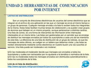 UNIDAD 2: HERRAMIENTAS DE  COMUNICACION  POR INTERNET LISTAS DE DISTRIBUCION Son un conjunto de direcciones electrónicas de usuarios del correo electrónico que se integran en el archivo de una aplicación en las que un mensaje se envía al mismo tiempo a un grupo de personas. Cualquier mensaje enviado a la lista lo reciben todos los integrantes de la misma. Estas listas facilitan muchas tareas de colaboración y se pueden crear grupos de alumnos que trabajen en un mismo proyecto, aunque pertenezcan a distintos centros.  Una lista de correo, es una forma de intercambio de información entre internautas interesados en un mismo tema. Las listas son gestionadas por un servidor que se encarga de distribuir los mensajes enviados por todos los suscriptores a cada uno de los miembros de esta lista. La diferencia de una lista de distribución de un grupo de noticias, es que los mensajes de estos últimos, se cuelgan en un tablero que debemos visitar, y las listas se reciben directamente mediante correo electrónico en nuestro buzón una vez suscritos al servicio. Una lista puede ser moderada o sin moderar:  §  En las moderadas el moderador decide que mensajes son enviados a todos los suscriptores y cuales son rechazados por no ajustarse a la temática o normativa de la lista.  §  En las no moderadas todos los mensajes enviados son distribuidos automáticamente a todos los suscriptores de la lista. Link de mi  lista de distribución: http://www.egrupos.net/grupo/slaeparticipacioncompanero/alta 
