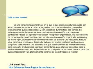 Link de mi foro: http://slaeeductecnologica.foroactivo.com QUE ES UN FORO? :  Es una herramienta asincrónica, en la que lo que escribe un alumno puede ser leído por otras personas al cabo de segundos, una hora o varios días, ya que las intervenciones quedan registradas y son accesibles durante todo ese tiempo. Se establecen temas de conversación a partir de una intervención que puede ser contestada y todas las aportaciones quedan recogidas y organizadas. No es un sistema de comunicación muy inmediato pero permite una intervención organizada, enlazada y de mayor rigor, al poder buscar información antes de elaborar una respuesta. Resulta ideal para tratar problemas, desarrollar trabajos en equipo, realizar investigaciones conjuntas, para preparar una actividad oral que posteriormente se realizará en clase; para compartir producciones escritas y comentarlas, para plantear consultas, para la evaluación de un curso, etc. Importante es, en cualquiera de los casos, llevar a cabo una buena moderación y un planteamiento concreto de las actividades a realizar.  