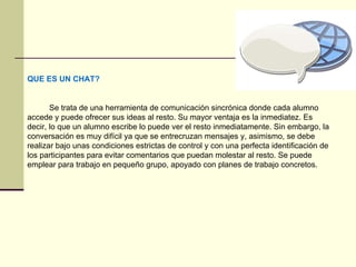 QUE ES UN CHAT? Se trata de una herramienta de comunicación sincrónica donde cada alumno accede y puede ofrecer sus ideas al resto. Su mayor ventaja es la inmediatez. Es decir, lo que un alumno escribe lo puede ver el resto inmediatamente. Sin embargo, la conversación es muy difícil ya que se entrecruzan mensajes y, asimismo, se debe realizar bajo unas condiciones estrictas de control y con una perfecta identificación de los participantes para evitar comentarios que puedan molestar al resto. Se puede emplear para trabajo en pequeño grupo, apoyado con planes de trabajo concretos.  