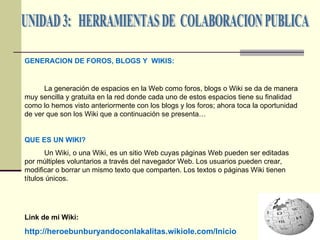 UNIDAD 3:  HERRAMIENTAS DE  COLABORACION PUBLICA GENERACION DE FOROS, BLOGS Y  WIKIS: La generación de espacios en la Web como foros, blogs o Wiki se da de manera muy sencilla y gratuita en la red donde cada uno de estos espacios tiene su finalidad como lo hemos visto anteriormente con los blogs y los foros; ahora toca la oportunidad de ver que son los Wiki que a continuación se presenta… QUE ES UN WIKI?   Un Wiki, o una Wiki, es un sitio Web cuyas páginas Web pueden ser editadas por múltiples voluntarios a través del navegador Web. Los usuarios pueden crear, modificar o borrar un mismo texto que comparten. Los textos o páginas Wiki tienen títulos únicos.  Link de mi Wiki: http://heroebunburyandoconlakalitas.wikiole.com/Inicio 