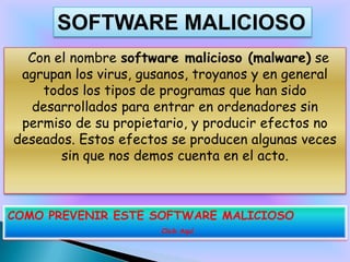 SOFTWARE MALICIOSO
  Con el nombre software malicioso (malware) se
 agrupan los virus, gusanos, troyanos y en general
    todos los tipos de programas que han sido
  desarrollados para entrar en ordenadores sin
 permiso de su propietario, y producir efectos no
deseados. Estos efectos se producen algunas veces
       sin que nos demos cuenta en el acto.



COMO PREVENIR ESTE SOFTWARE MALICIOSO
                      Click Aquí
 