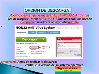OPCION DE DESCARGA
      ¿Cómo descargar e instalar ESET NOD32 Antivirus
    Para descargar e instalar ESET NOD32 Antivirus con una licencia
              comprada o una licencia de prueba gratuita
.




¡Importante!Antes de realizar la descarga:
          •      Verifique la versión de su sistema operativo.
                                          Regresar al menu
                                               Click Aqui
 