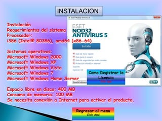 INSTALACION

Instalación
Requerimientos del sistema
Procesador:
i386 (Intel® 80386), amd64 (x86-64)

Sistemas operativos:
Microsoft Windows 2000
Microsoft Windows XP
Microsoft Windows Vista
Microsoft Windows 7                  Como Registrar la
Microsoft Windows Home Server            Licencia
                                                 Click aqui


Espacio libre en disco: 400 MB
Consumo de memoria: 100 MB
Se necesita conexión a Internet para activar el producto.

                               Regresar al menu
                                    Click Aqui
 