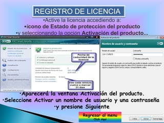REGISTRO DE LICENCIA
               •Active la licencia accediendo a:
        •ícono de Estado de protección del producto
    •y seleccionando la opción Activación del producto...




      •Aparecerá la ventana Activación del producto.
•Seleccione Activar un nombre de usuario y una contraseña
                   •y presione Siguiente.
                              Regresar al menu
                                   Click Aqui
 