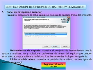 CONFIGURACION DE OPCIONES DE RASTREO Y ELIMINACION
1.   Panel de navegación superior
      Inicio: si selecciona la ficha Inicio, se muestra la pantalla Inicio del producto.




        Herramientas de soporte: muestra el conjunto de herramientas que lo
ayuda a analizar, ver y solucionar problemas de áreas del equipo que pueden
estar afectadas por software malicioso. Las herramientas incluyen lo siguiente:
        Iniciar análisis ahora: muestra la pantalla de análisis con tres tipos de
análisis para elegir.
                                         Regresar al menu
                                               Click Aqui
 