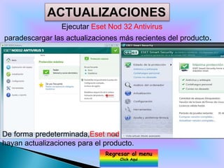 ACTUALIZACIONES
                 Ejecutar Eset Nod 32 Antivirus
paradescargar las actualizaciones más recientes del producto.




De forma predeterminada,Eset nod 32 Antivirus leindicará cuando
hayan actualizaciones para el producto.
                              Regresar al menu
                                   Click Aqui
 