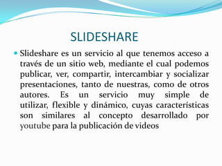                       SLIDESHARE Slideshare es un servicio al que tenemos acceso a través de un sitio web, mediante el cual podemos publicar, ver, compartir, intercambiar y socializar presentaciones, tanto de nuestras, como de otros autores. Es un servicio muy simple de utilizar, flexible y dinámico, cuyas características son similares al concepto desarrollado por youtubepara la publicación de videos 