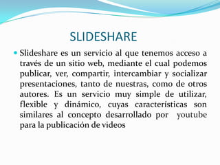                       SLIDESHARE Slideshare es un servicio al que tenemos acceso a través de un sitio web, mediante el cual podemos publicar, ver, compartir, intercambiar y socializar presentaciones, tanto de nuestras, como de otros autores. Es un servicio muy simple de utilizar, flexible y dinámico, cuyas características son similares al concepto desarrollado por youtubepara la publicación de videos 