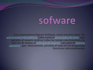 sofware Los componentes lógicos incluyen, entre muchos otros, las aplicaciones informáticas; tales como el procesador de texto, que permite al usuario realizar todas las tareas concernientes a la edición de textos; el software de sistema, tal como el sistema operativo, que, básicamente, permite al resto de los programas funcionar adecuadamente 