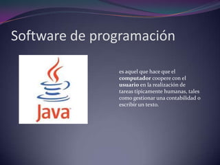 Software de programaciónes aquel que hace que el computador coopere con el usuario en la realización de tareas típicamente humanas, tales como gestionar una contabilidad o escribir un texto.