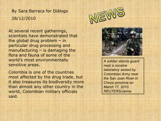 By Sara Barraca for Diálogo 28/12/2010 At several recent gatherings, scientists have demonstrated that the global drug problem ─ in particular drug processing and manufacturing ─ is damaging the flora and fauna of some of the world’s most environmentally sensitive areas. Colombia is one of the countries most affected by the drug trade, but it also treasures its biodiversity more than almost any other country in the world, Colombian military officials said. A soldier stands guard near a cocaine laboratory seized by Colombian Army near the San Juan River in Choco province on March 17, 2010. REUTERS/Jaime    