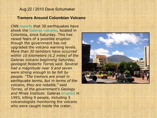 Aug 22 / 2010 Dave Schumaker Tremors Around Colombian Volcano CNN  reports  that 30 earthquakes have shook the  Galeras  volcano , located in Colombia, since Saturday. This has raised fears of a possible eruption though the government has not upgraded the volcano warning levels.  More than 30 temblors have occurred within 10 kilometers (6.2 miles) of the Galeras volcano beginning Saturday, geologist Roberto Torres said. Several had a magnitude near 5 and seven were strong enough to be felt by people. “The tremors are small in earthquake terms, but in terms of the volcano, they are notable,” said Torres, of the government’s Geology and Mines Institute.  Galeras  erupted  in 1993, killing 9 people, including 5 volcanologists monitoring the volcano who were caught inside the crater. 