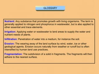 GLOSSARY Nutrient:   Any substance that promotes growth with living organisms. The term is generally applied to nitrogen and phosphorus in wastewater, but is also applied to other essential and trace elements.  Irrigation:   Applying water or wastewater to land areas to supply the water and nutrient needs of plants.  Infiltration:   Penetration of water into a medium, for instance the soil.  Erosion:   The wearing away of the land surface by wind, water, ice or other geological agents. Erosion occurs naturally from weather or runoff but is often intensified by human land use practices.  Fragmentation:   The subdivision of a solid in fragments. The fragments will then adhere to the nearest surface.  