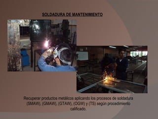 Recuperar productos metálicos aplicando los procesos de soldadura (SMAW), (GMAW), (GTAW), (OGW) y (TS) según procedimiento calificado. SOLDADURA DE MANTENIMIENTO 