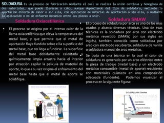 SOLDADURA Es un proceso de fabricación mediante el cual se realiza la unión continua y homogénea de
dos materiales, que puede llevarse a cabo, aunque dependiendo del tipo de soldadura, mediante la
aportación directa de calor o sin ella, con aplicación de material de aportación o sin ella, o mediante
la aplicación o no de esfuerzo mecánico entre las piezas a unir.
Soldadura Oxiacetilénica Soldadura SMAW
 El proceso se origina por el intenso calor de la
llama oxiacetilénica que eleva la temperatura del
metal base, y que permite que el metal de
aportación fluya fundido sobre el la superficie del
metal base, que no llega a fundirse. La superficie
del metal base debidamente calentada y
químicamente limpia arrastra hacia el interior
por atracción capilar la película de material de
aporte, lo que a su vez origina el enfriamiento del
metal base hasta que el metal de aporte se
solidifique.
 El proceso de soldadura por arco es uno de los más
usados y abarca diversas técnicas. Una de esas
técnicas es la soldadura por arco con electrodo
metálico revestido (SMAW, por sus siglas en
inglés), también conocida como soldadura por
arco con electrodo recubierto, soldadura de varilla
o soldadura manual de arco metálico.
 Se trata de una técnica en la cual el calor de
soldadura es generado por un arco eléctrico entre
la pieza de trabajo (metal base) y un electrodo
metálico consumible (metal de aporte) recubierto
con materiales químicos en una composición
adecuada (fundente). Podemos visualizar el
proceso en la siguiente figura:
 