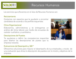 Los servicios que ofrecemos en el área de Recursos Humanos son:
Reclutamiento
Contamos con expertos que te ayudarán a encontrar
candidatos de acuerdo a los perfiles requeridos.
Evaluaciones de Desempeño y 360 º
Ofrecemos soluciones para mejorar el desempeño de tus empleados, a través de
una evaluación que alinea la descripción de puestos con la misión y objetivos de la
empresa.
Clima Organizacional
Elaboramos, administramos y te entregamos un
análisis del clima laboral, por medio de encuestas de
carácter cualitativo y cuantitativo.
Descripciones de Puestos
Te ayudamos a definir las competencias requeridas
para diseñar las descripciones de puesto que tu
empresa necesita.
Recursos Humanos
 