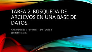 TAREA 2: BÚSQUEDA DE
ARCHIVOS EN UNA BASE DE
DATOS.
Fundamentos de la Fisioterapia – 1ºB - Grupo 5
Soledad Boza Villar
 