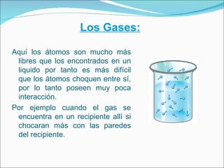 Los Gases:

Aquí los átomos son mucho más
 libres que los encontrados en un
 liquido por tanto es más difícil
 que los áto...